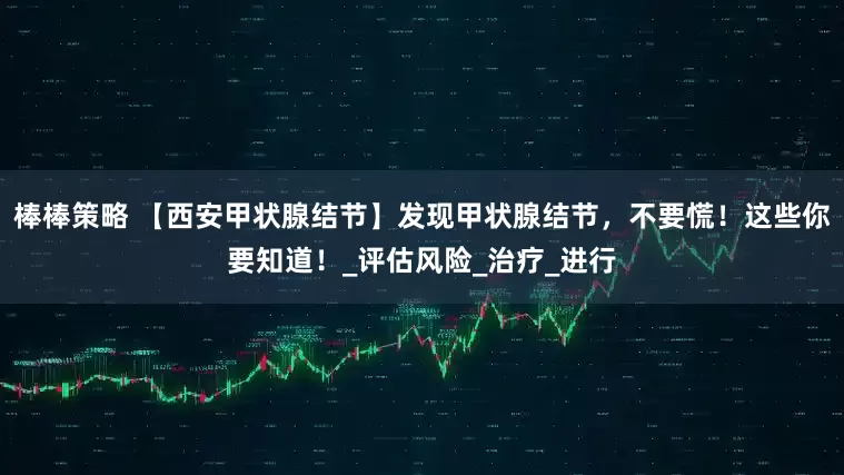 棒棒策略 【西安甲状腺结节】发现甲状腺结节，不要慌！这些你要知道！_评估风险_治疗_进行