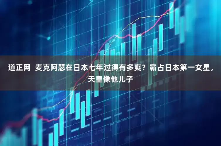 道正网  麦克阿瑟在日本七年过得有多爽？霸占日本第一女星，天皇像他儿子