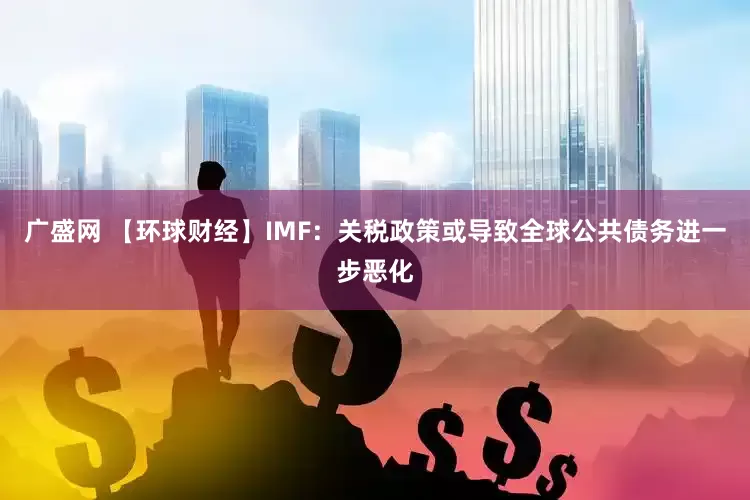 广盛网 【环球财经】IMF：关税政策或导致全球公共债务进一步恶化