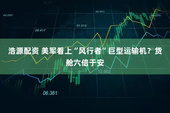 浩源配资 美军看上“风行者”巨型运输机？货舱六倍于安