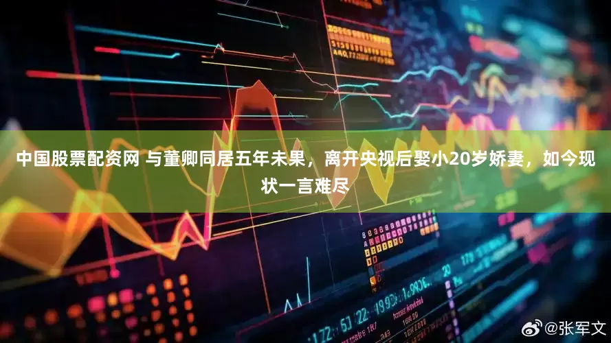 中国股票配资网 与董卿同居五年未果，离开央视后娶小20岁娇妻，如今现状一言难尽