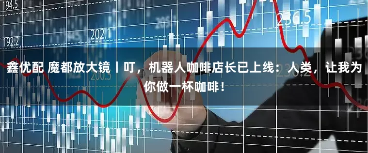 鑫优配 魔都放大镜丨叮，机器人咖啡店长已上线：人类，让我为你做一杯咖啡！